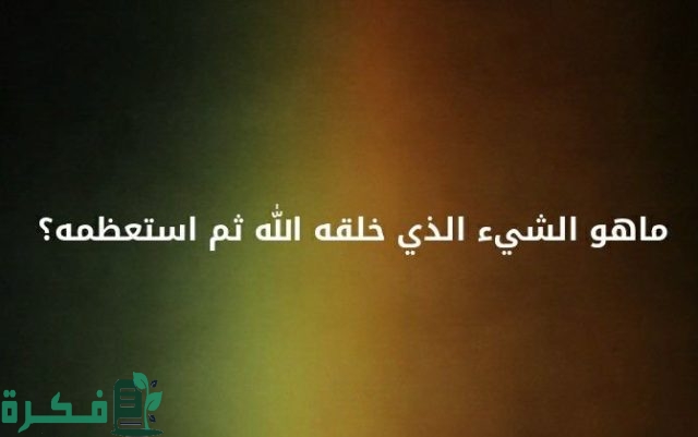 ما هو الشئ الذي خلقه الله واستعظمه